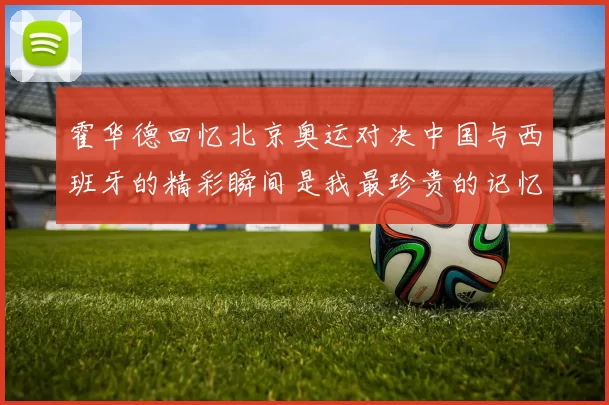 霍华德回忆北京奥运对决中国与西班牙的精彩瞬间是我最珍贵的记忆之一