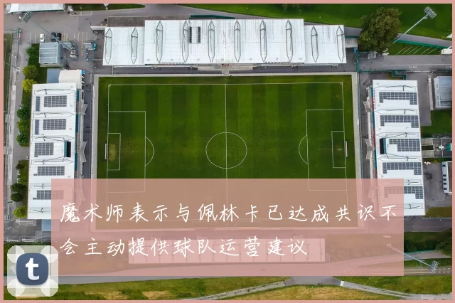 魔术师表示与佩林卡已达成共识不会主动提供球队运营建议