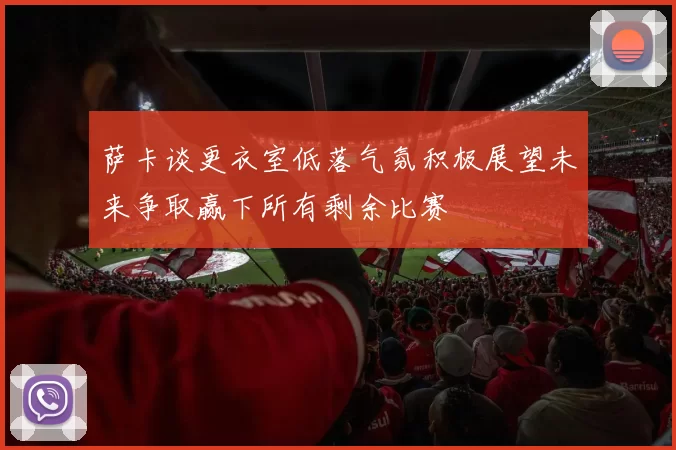 萨卡谈更衣室低落气氛积极展望未来争取赢下所有剩余比赛