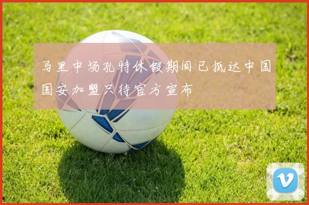 马里中场孔特休假期间已抵达中国国安加盟只待官方宣布