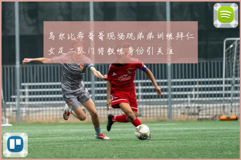 乌尔比希哥哥现场观弟弟训练拜仁女足二队门将教练身份引关注