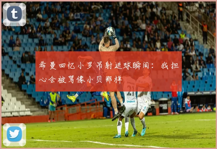 希曼回忆小罗吊射进球瞬间：我担心会被骂像小贝那样