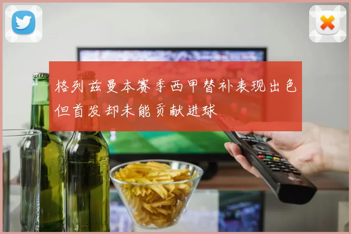 格列兹曼本赛季西甲替补表现出色但首发却未能贡献进球