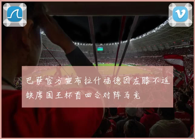 巴萨官方宣布拉什福德因左膝不适缺席国王杯首回合对阵马竞