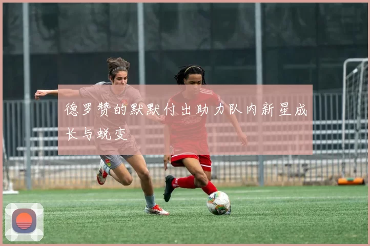 德罗赞的默默付出助力队内新星成长与蜕变