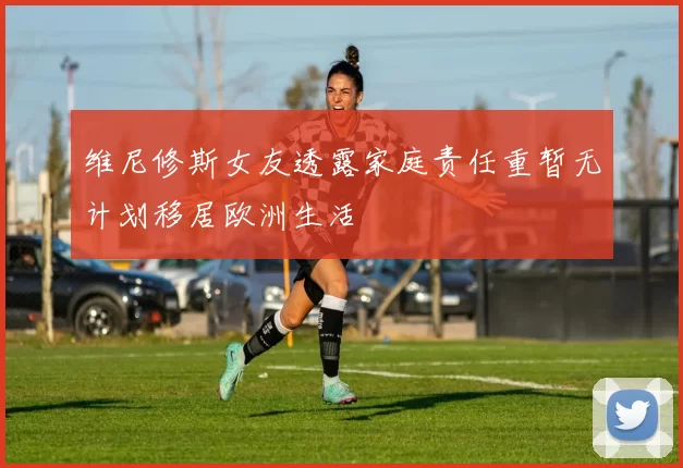 维尼修斯女友透露家庭责任重暂无计划移居欧洲生活