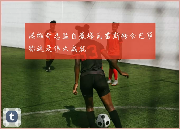 诺维奇总监自豪塔瓦雷斯转会巴萨称这是伟大成就