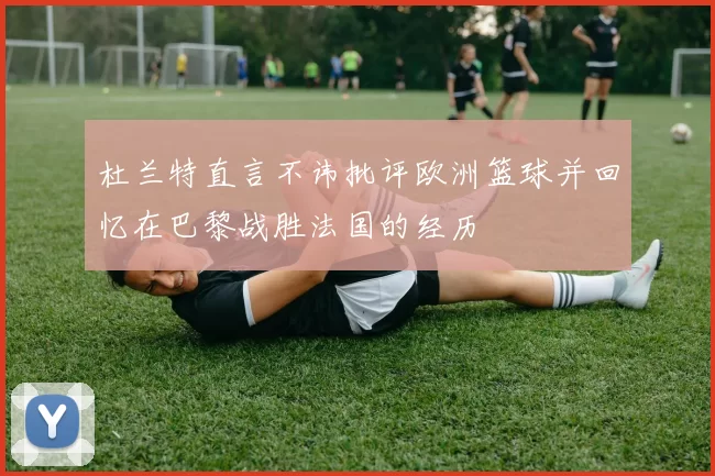 杜兰特直言不讳批评欧洲篮球并回忆在巴黎战胜法国的经历