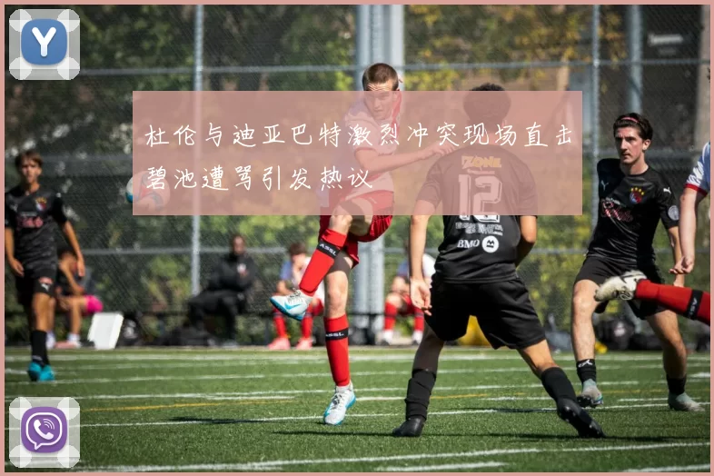 杜伦与迪亚巴特激烈冲突现场直击碧池遭骂引发热议