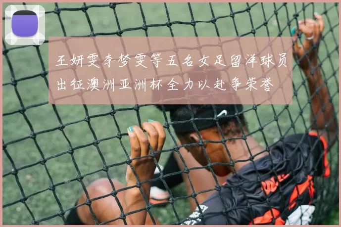 王妍雯李梦雯等五名女足留洋球员出征澳洲亚洲杯全力以赴争荣誉