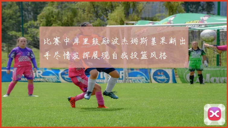 比赛中库里鼓励波杰姆斯基果断出手尽情发挥展现自我投篮风格