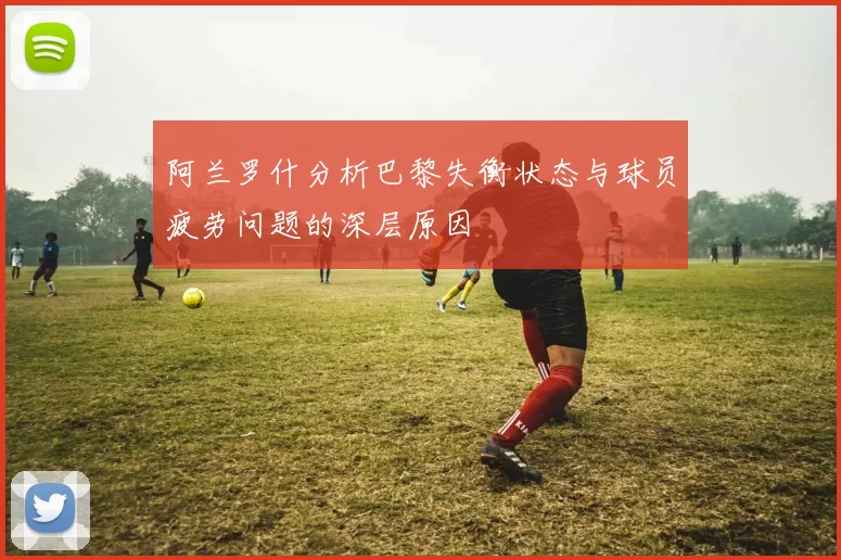 阿兰罗什分析巴黎失衡状态与球员疲劳问题的深层原因