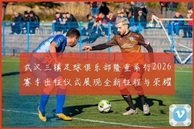 武汉三镇足球俱乐部隆重举行2026赛季出征仪式展现全新征程与荣耀追求