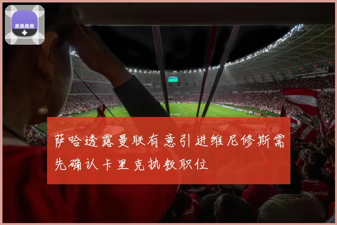 萨哈透露曼联有意引进维尼修斯需先确认卡里克执教职位