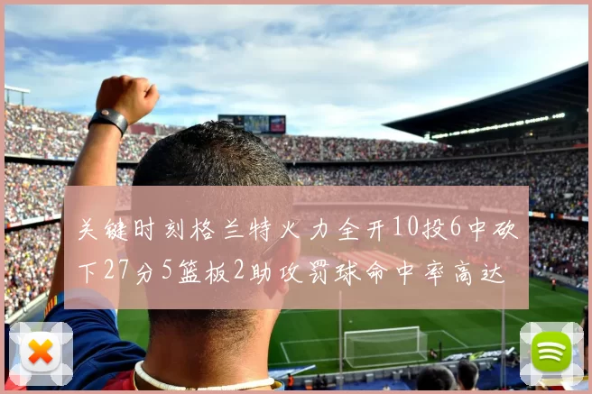 关键时刻格兰特火力全开10投6中砍下27分5篮板2助攻罚球命中率高达857