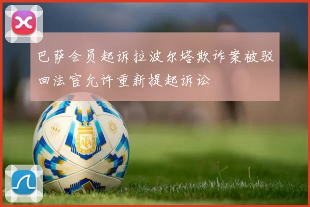 巴萨会员起诉拉波尔塔欺诈案被驳回法官允许重新提起诉讼