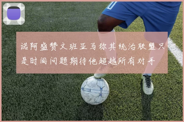 诺阿盛赞文班亚马称其统治联盟只是时间问题期待他超越所有对手