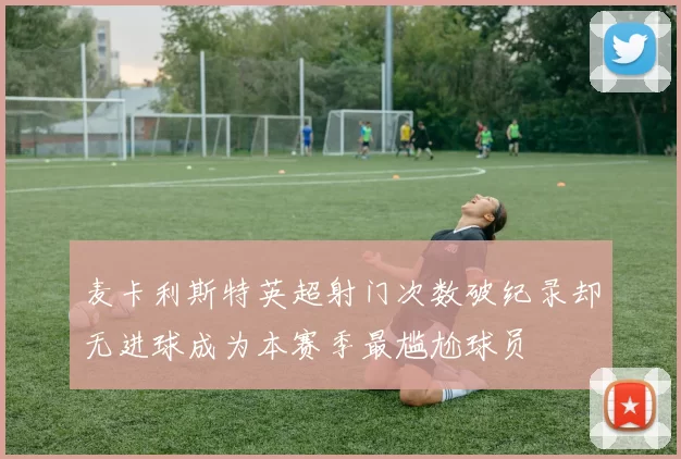麦卡利斯特英超射门次数破纪录却无进球成为本赛季最尴尬球员
