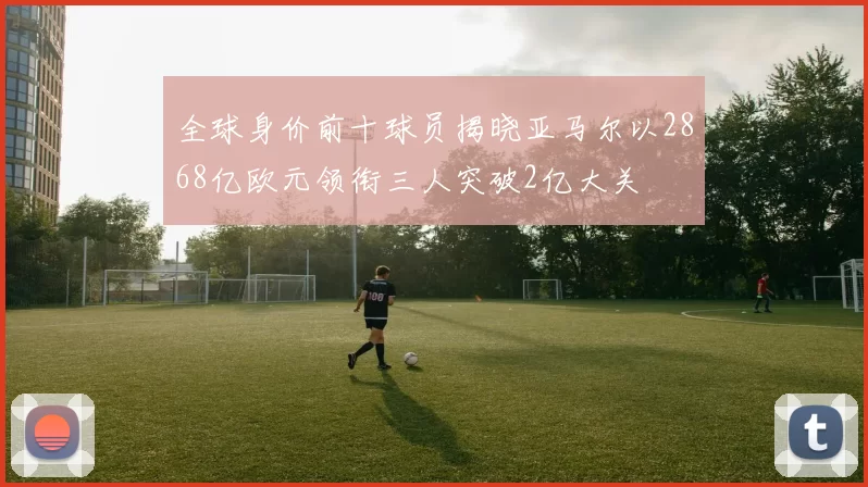 全球身价前十球员揭晓亚马尔以2868亿欧元领衔三人突破2亿大关