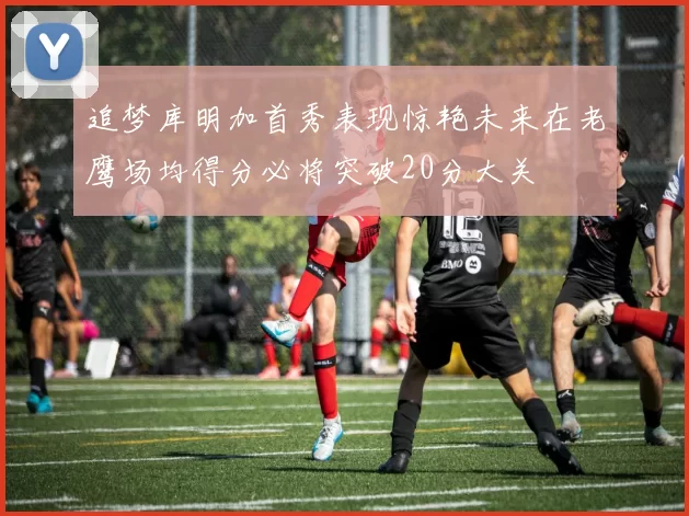 追梦库明加首秀表现惊艳未来在老鹰场均得分必将突破20分大关