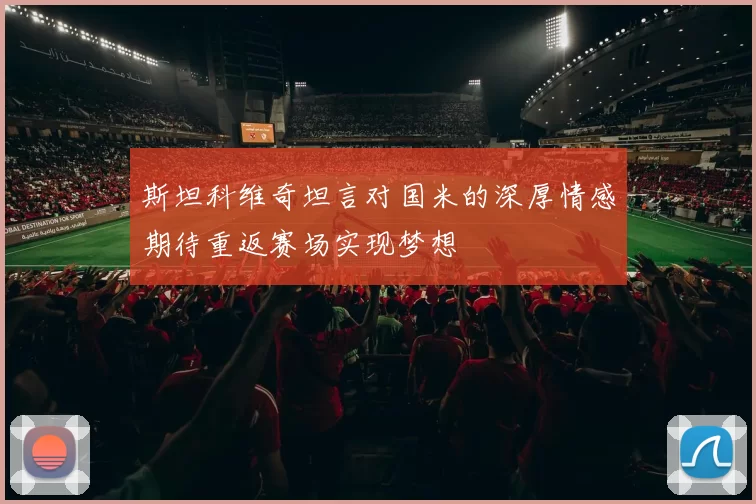 斯坦科维奇坦言对国米的深厚情感期待重返赛场实现梦想