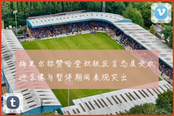 梅里尔称赞哈登积极发言态度受欢迎录像与暂停期间表现突出