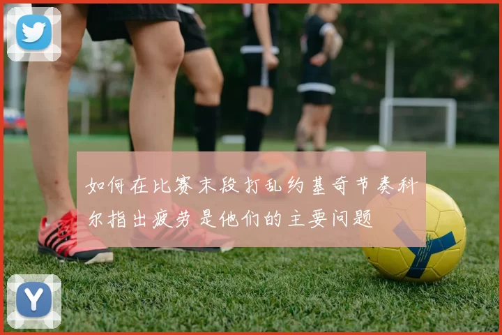如何在比赛末段打乱约基奇节奏科尔指出疲劳是他们的主要问题