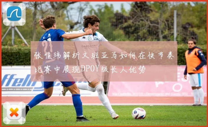 张佳玮解析文班亚马如何在快节奏比赛中展现DPOY级长人优势