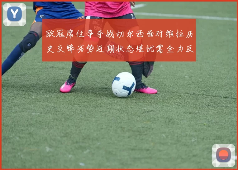 欧冠席位争夺战切尔西面对维拉历史交锋劣势近期状态堪忧需全力反弹