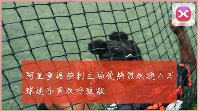 阿里重返热刺主场受热烈欢迎六万球迷齐声欢呼致敬